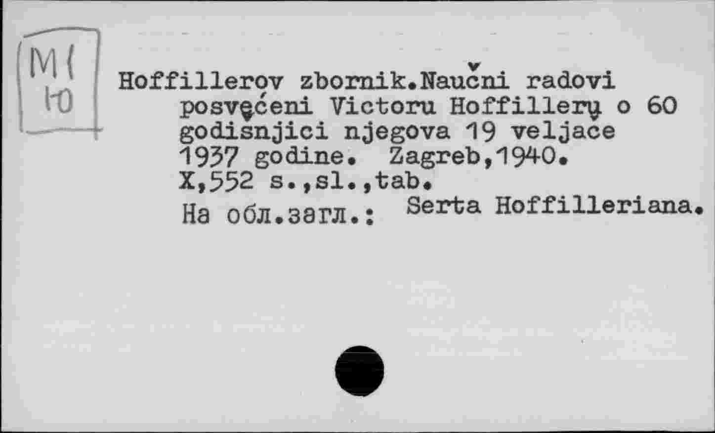 ﻿М( to
Hoffillerov zbornik.Naucni radovi posv^ceni Victoru Hoffillery. о 60 godisnjici njegova 19 veljace 1957 godine. Zagreb,1940. X,552 s.,si.,tab.
На обл.загл.’ Serta Hoffilleriana